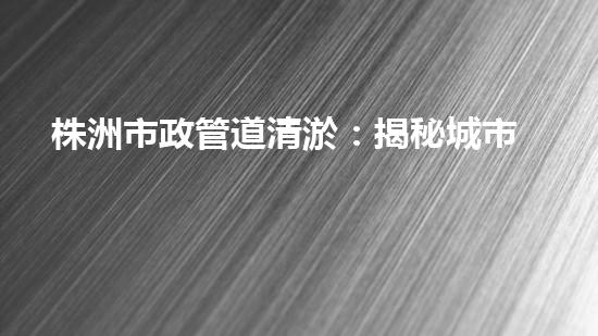 株洲市政管道清淤：揭秘城市底下的黑科技！ - 副本